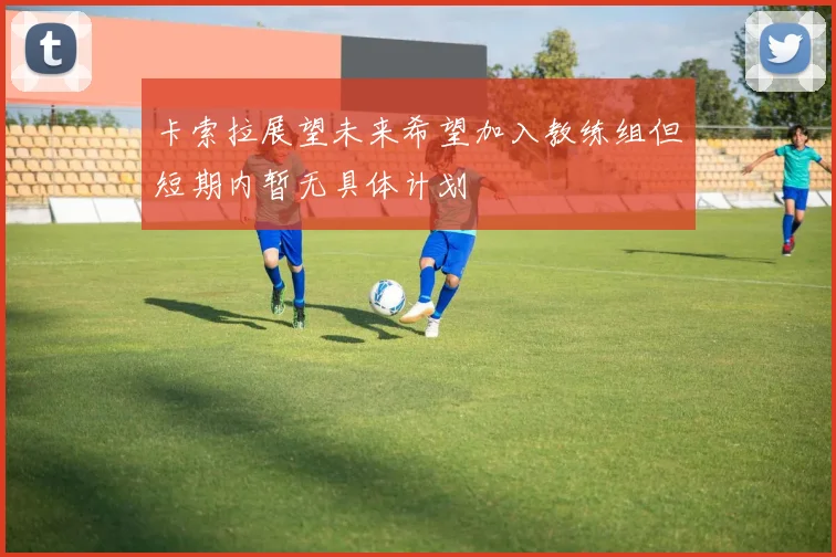 卡索拉展望未来希望加入教练组但短期内暂无具体计划