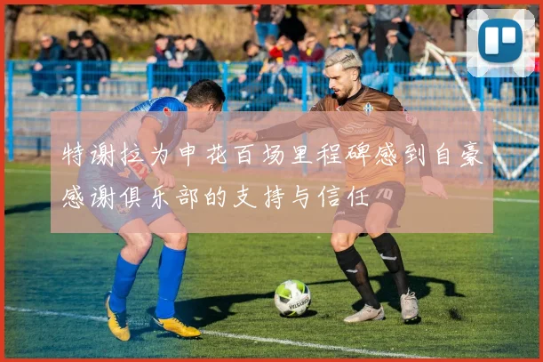 特谢拉为申花百场里程碑感到自豪感谢俱乐部的支持与信任
