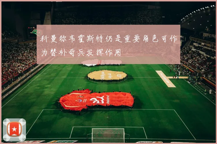 科曼称韦霍斯特仍是重要角色可作为替补奇兵发挥作用