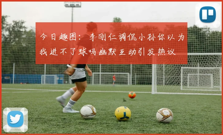 今日趣图：李刚仁调侃小孙你以为我进不了球吗幽默互动引发热议