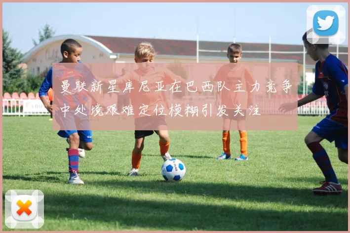 曼联新星库尼亚在巴西队主力竞争中处境艰难定位模糊引发关注