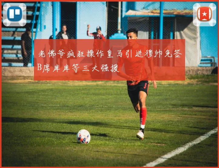 老佛爷疯狂操作皇马引进穆帅免签B席库库等三大强援