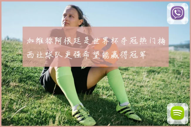 加维称阿根廷是世界杯夺冠热门梅西让球队更强希望能赢得冠军