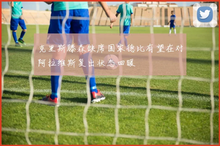 克里斯滕森缺席国家德比有望在对阿拉维斯复出状态回暖