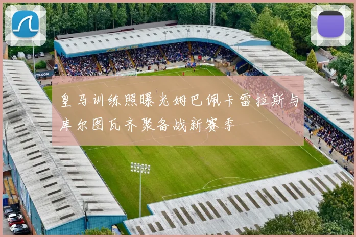 皇马训练照曝光姆巴佩卡雷拉斯与库尔图瓦齐聚备战新赛季