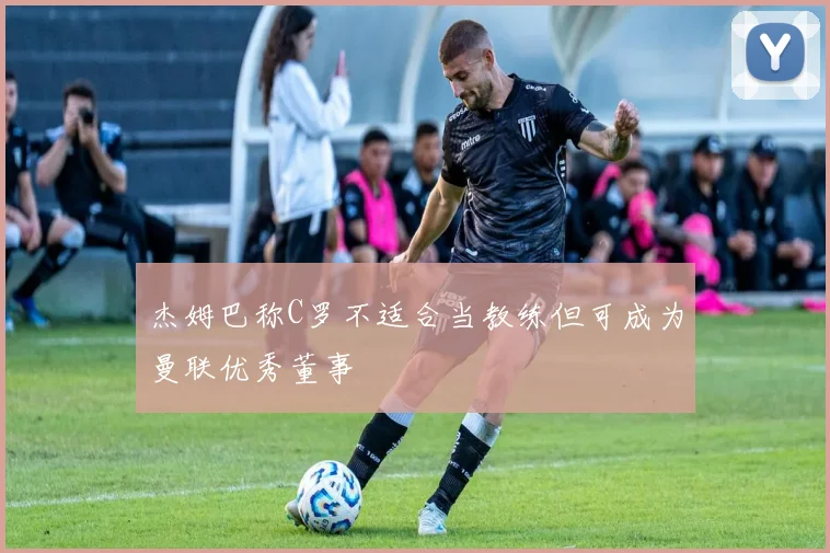 杰姆巴称C罗不适合当教练但可成为曼联优秀董事