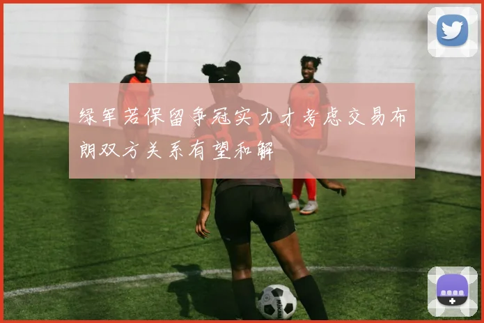 绿军若保留争冠实力才考虑交易布朗双方关系有望和解