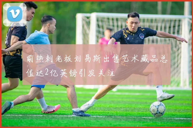前热刺老板刘易斯出售艺术藏品总值达2亿英镑引发关注