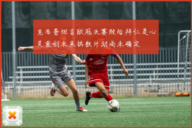 克洛普坦言欧冠决赛败给拜仁是心灵重创未来执教计划尚未确定