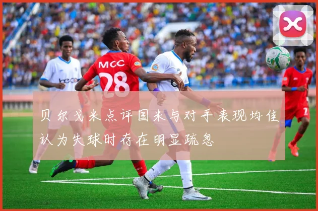 贝尔戈米点评国米与对手表现均佳认为失球时存在明显疏忽