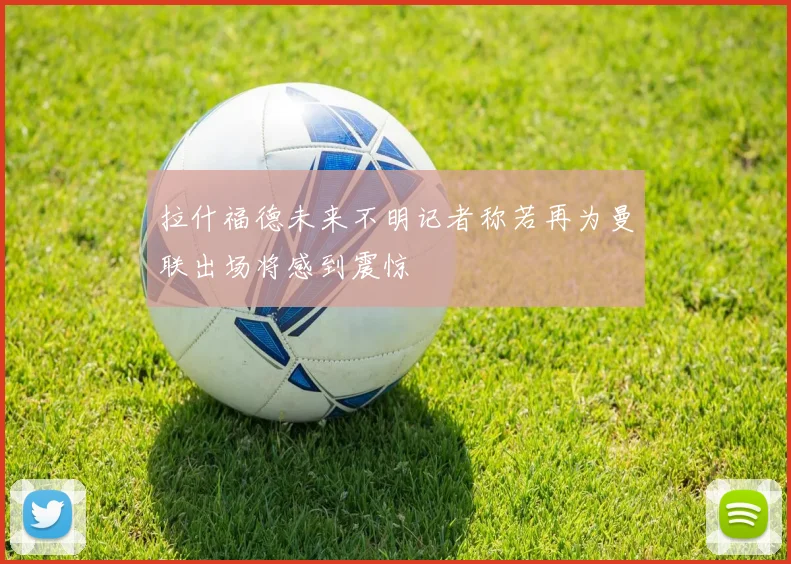 拉什福德未来不明记者称若再为曼联出场将感到震惊