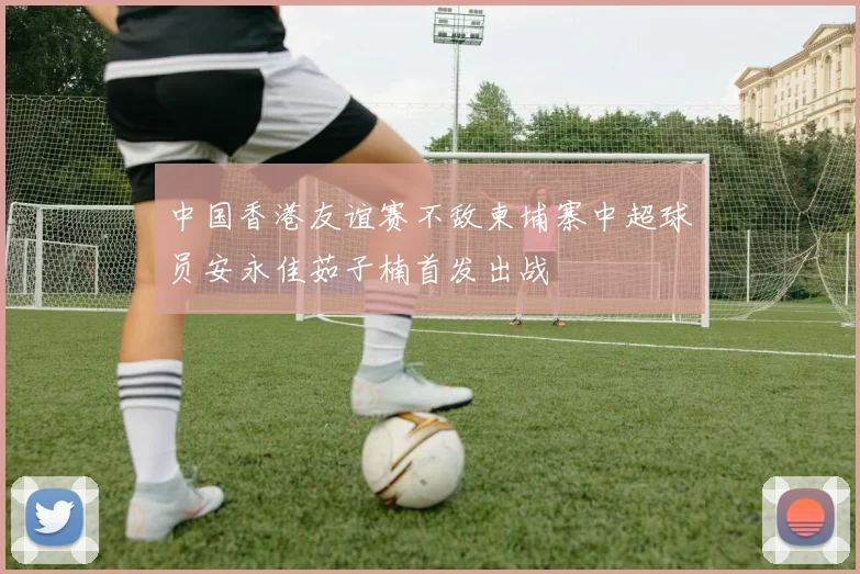 中国香港友谊赛不敌柬埔寨中超球员安永佳茹子楠首发出战