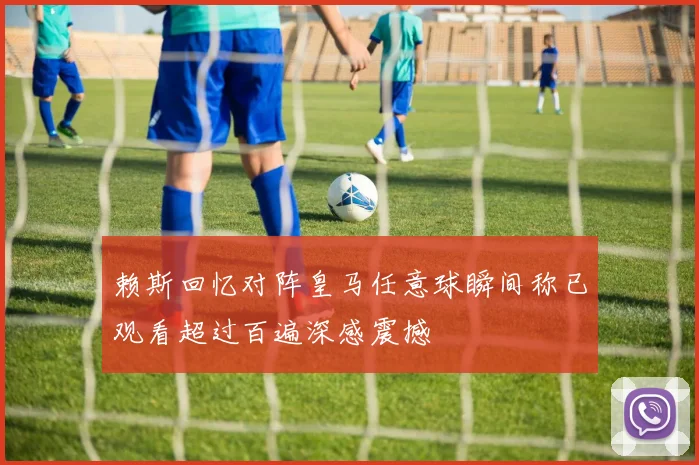 赖斯回忆对阵皇马任意球瞬间称已观看超过百遍深感震撼