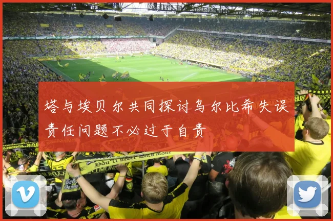 塔与埃贝尔共同探讨乌尔比希失误责任问题不必过于自责
