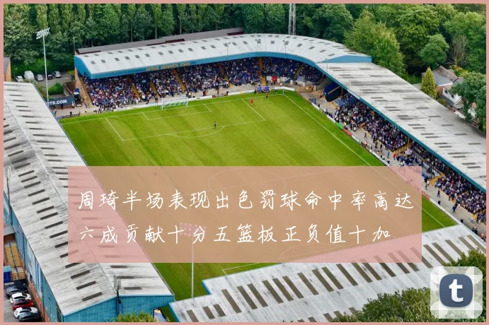 周琦半场表现出色罚球命中率高达六成贡献十分五篮板正负值十加