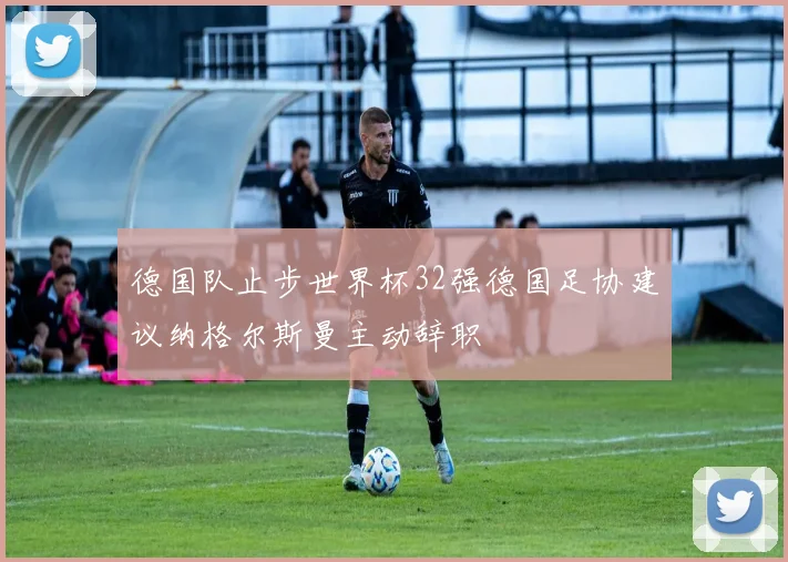 德国队止步世界杯32强德国足协建议纳格尔斯曼主动辞职