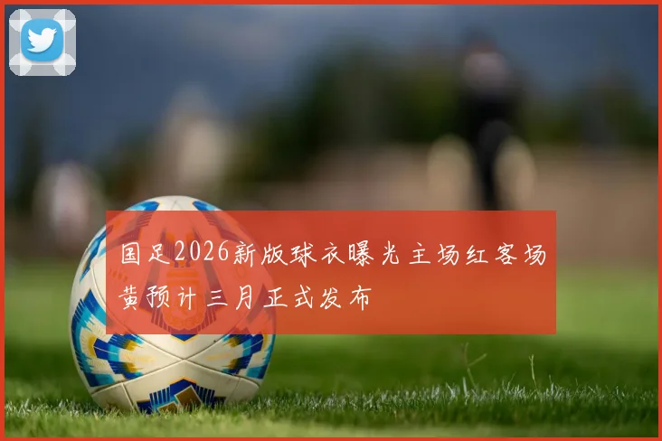 国足2026新版球衣曝光主场红客场黄预计三月正式发布