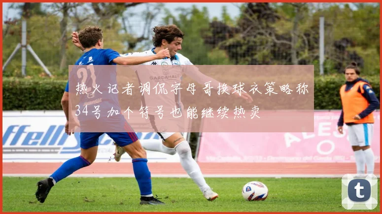 热火记者调侃字母哥换球衣策略称34号加个符号也能继续热卖
