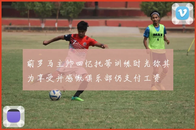 前罗马主帅回忆托蒂训练时光称其为享受并感慨俱乐部仍支付工资