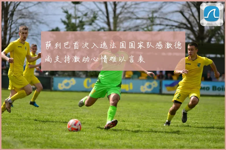 萨利巴首次入选法国国家队感激德尚支持激动心情难以言表