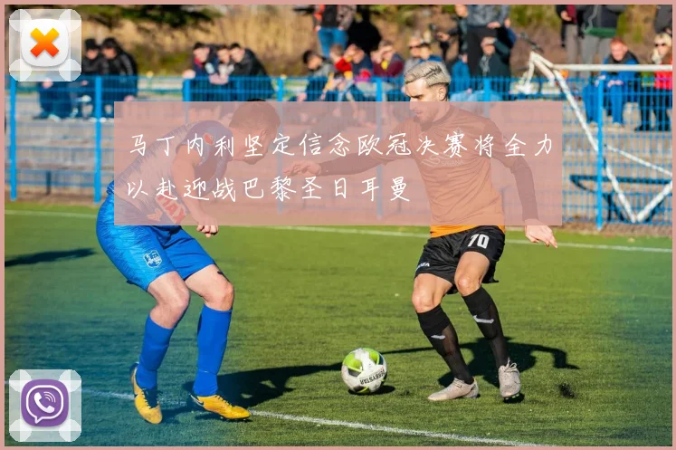 马丁内利坚定信念欧冠决赛将全力以赴迎战巴黎圣日耳曼