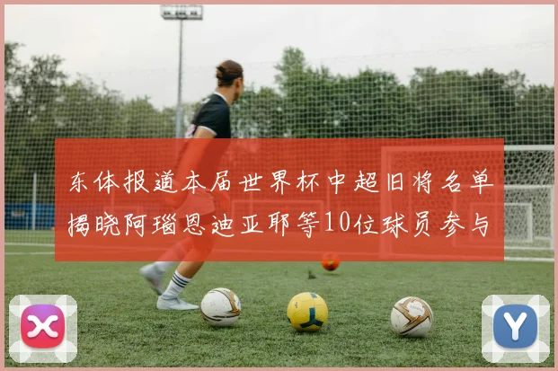 东体报道本届世界杯中超旧将名单揭晓阿瑙恩迪亚耶等10位球员参与盛事