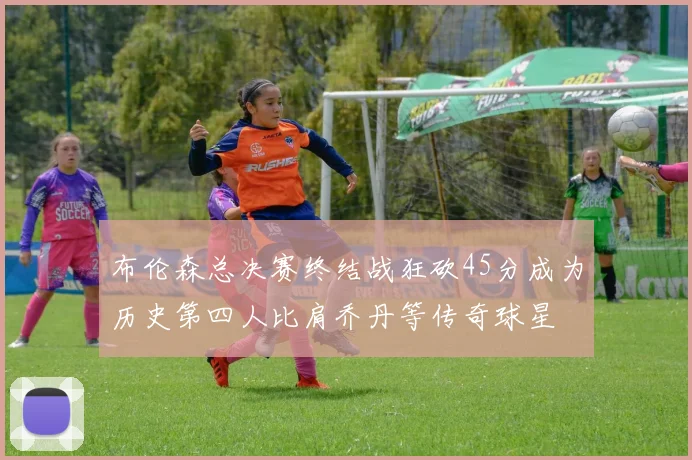布伦森总决赛终结战狂砍45分成为历史第四人比肩乔丹等传奇球星