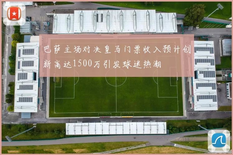 巴萨主场对决皇马门票收入预计创新高达1500万引发球迷热潮