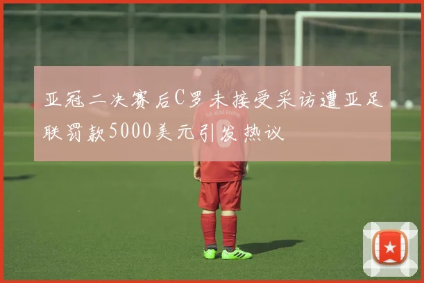 亚冠二决赛后C罗未接受采访遭亚足联罚款5000美元引发热议